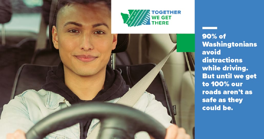 Young man driving. Text reading 90% of all Washingtonians avoid distractions while driving. But until we get to 100% our roads aren't as safe as they could be. Together We Get There
