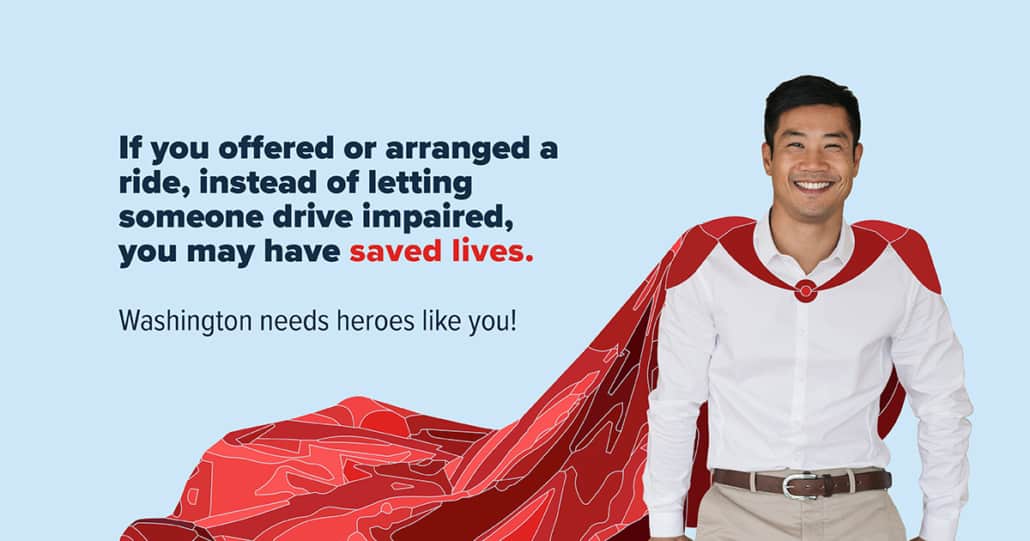 A smiling man with an illustrated cape flowing behind hiom. Text reads: If you offered or arranged a ride, instead of letting someone drive impaired, you may have saved lives. Washington needs heroes like you.
